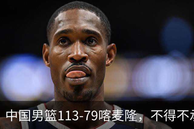 中国男篮113-79喀麦隆，不得不承认的5个事实 廖三宁扛起后场重任